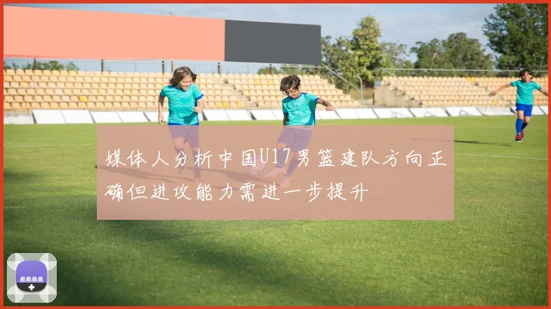 媒体人分析中国U17男篮建队方向正确但进攻能力需进一步提升