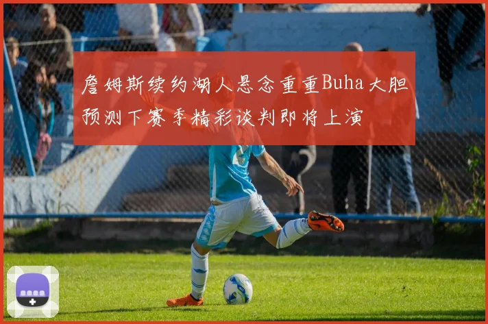 詹姆斯续约湖人悬念重重Buha大胆预测下赛季精彩谈判即将上演