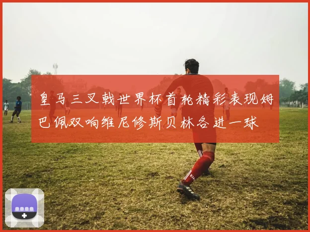 皇马三叉戟世界杯首轮精彩表现姆巴佩双响维尼修斯贝林各进一球