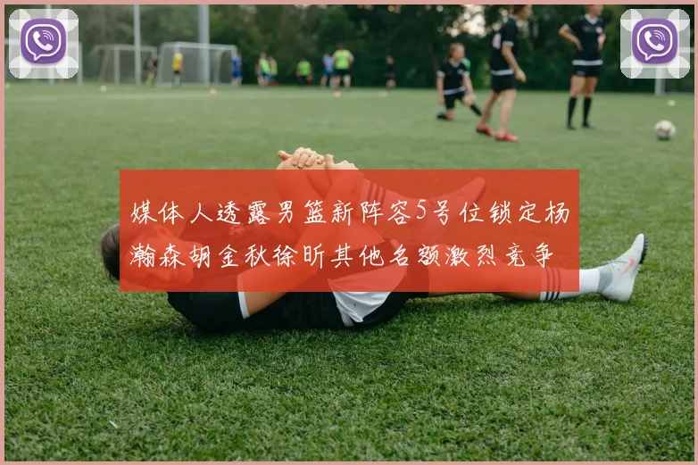 媒体人透露男篮新阵容5号位锁定杨瀚森胡金秋徐昕其他名额激烈竞争
