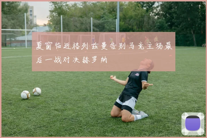 夏窗临近格列兹曼告别马竞主场最后一战对决赫罗纳