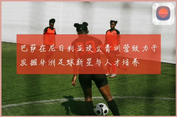 巴萨在尼日利亚设立青训营致力于发掘非洲足球新星与人才培养