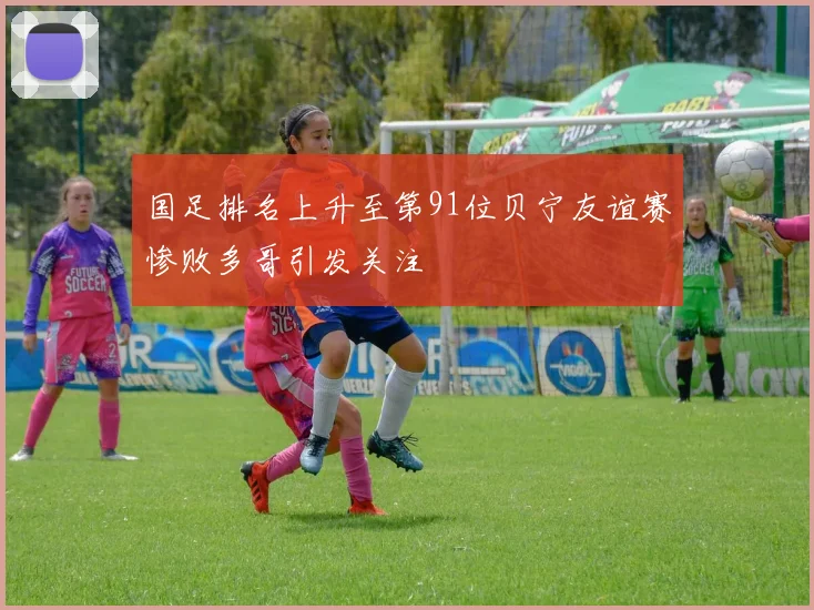 国足排名上升至第91位贝宁友谊赛惨败多哥引发关注