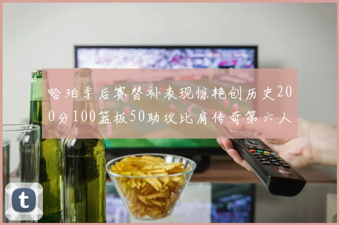哈珀季后赛替补表现惊艳创历史200分100篮板50助攻比肩传奇第六人