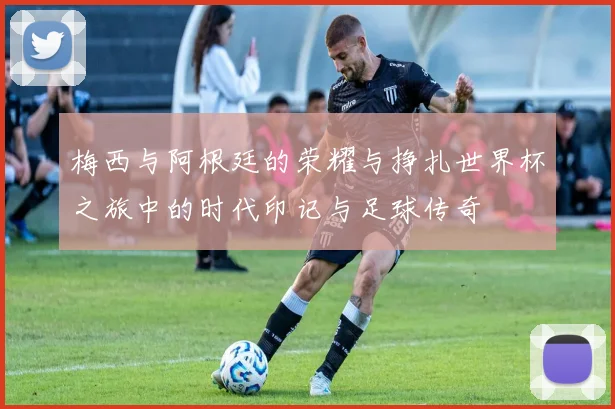 梅西与阿根廷的荣耀与挣扎世界杯之旅中的时代印记与足球传奇