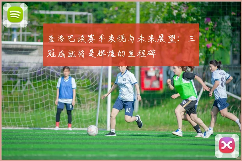 查洛巴谈赛季表现与未来展望：三冠成就将是辉煌的里程碑