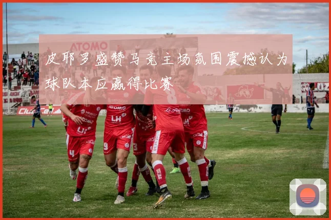 皮耶罗盛赞马竞主场氛围震撼认为球队本应赢得比赛