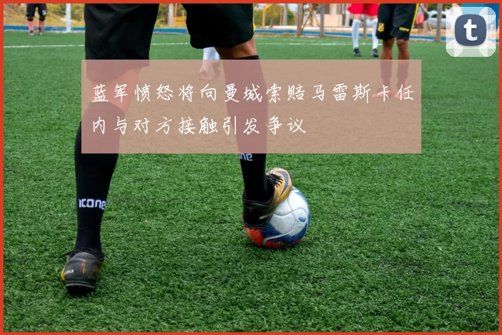 蓝军愤怒将向曼城索赔马雷斯卡任内与对方接触引发争议