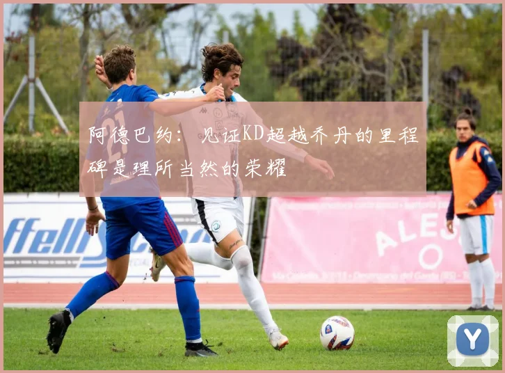阿德巴约：见证KD超越乔丹的里程碑是理所当然的荣耀