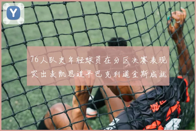 76人队史年轻球员在分区决赛表现突出麦凯恩追平巴克利道金斯成就