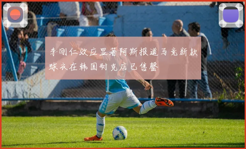 李刚仁效应显著阿斯报道马竞新款球衣在韩国耐克店已售罄