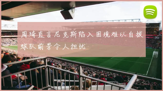 周琦直言尼克斯陷入困境难以自拔球队前景令人担忧
