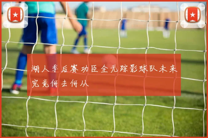 湖人季后赛功臣全无踪影球队未来究竟何去何从