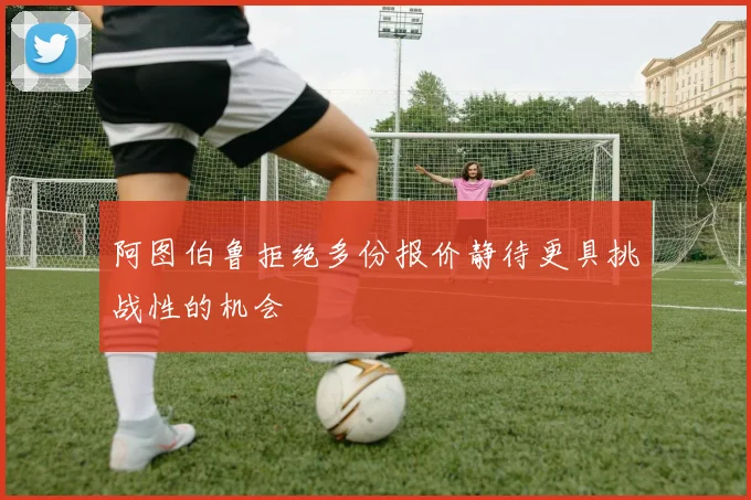 阿图伯鲁拒绝多份报价静待更具挑战性的机会