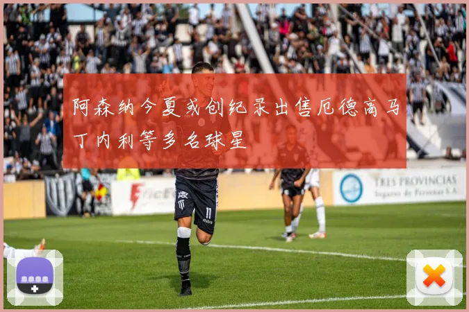 阿森纳今夏或创纪录出售厄德高马丁内利等多名球星