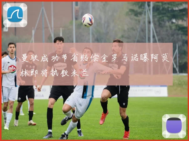 曼联成功节省赔偿金罗马诺曝阿莫林即将执教米兰