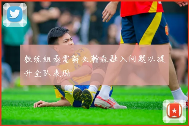 教练组亟需解决瀚森融入问题以提升全队表现