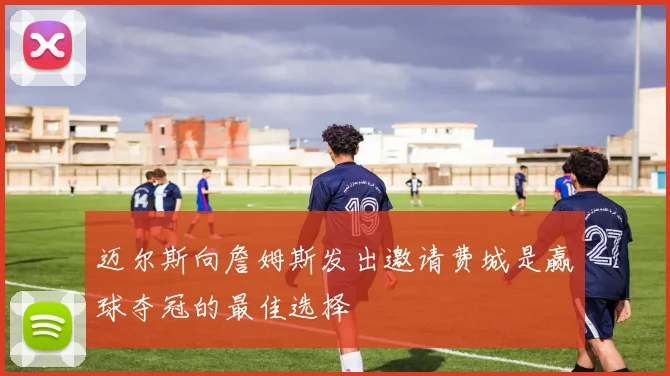 迈尔斯向詹姆斯发出邀请费城是赢球夺冠的最佳选择