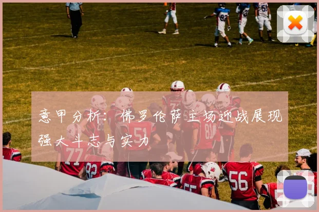 意甲分析：佛罗伦萨主场迎战展现强大斗志与实力