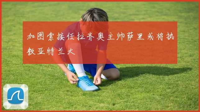 加图索接任拉齐奥主帅萨里或将执教亚特兰大