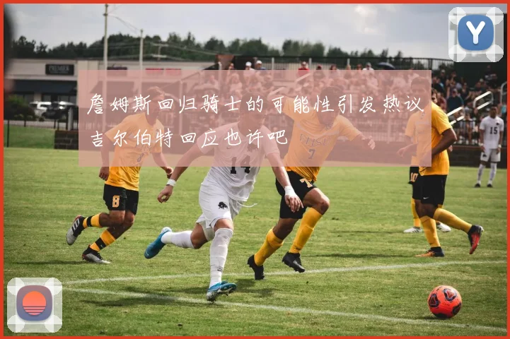 詹姆斯回归骑士的可能性引发热议吉尔伯特回应也许吧
