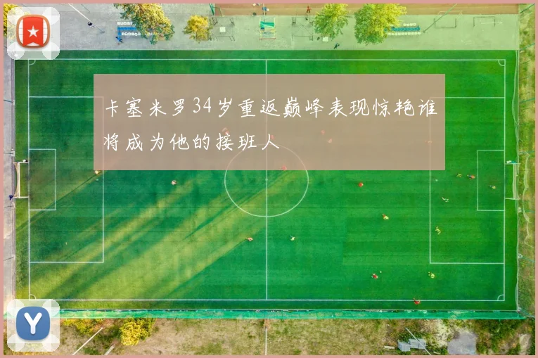 卡塞米罗34岁重返巅峰表现惊艳谁将成为他的接班人
