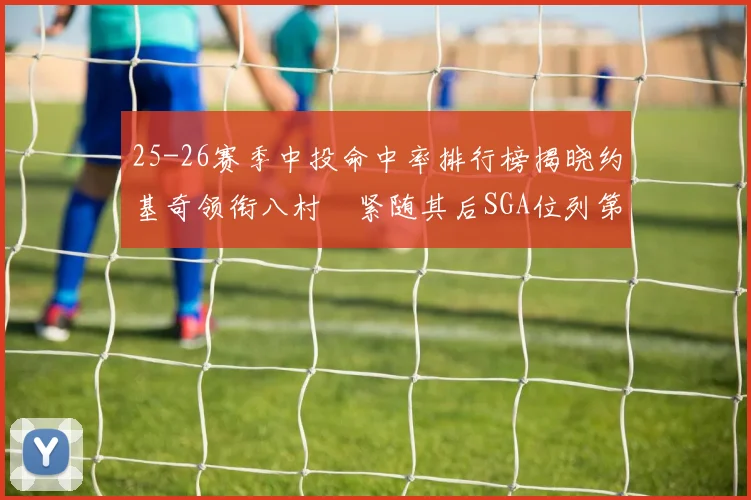 25-26赛季中投命中率排行榜揭晓约基奇领衔八村塁紧随其后SGA位列第三