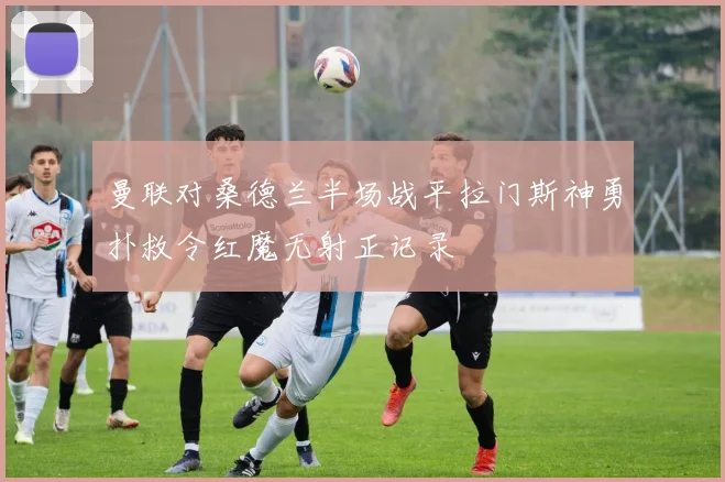 曼联对桑德兰半场战平拉门斯神勇扑救令红魔无射正记录