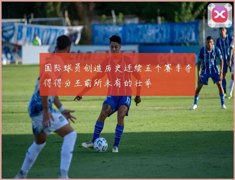 国际球员创造历史连续五个赛季夺得得分王前所未有的壮举
