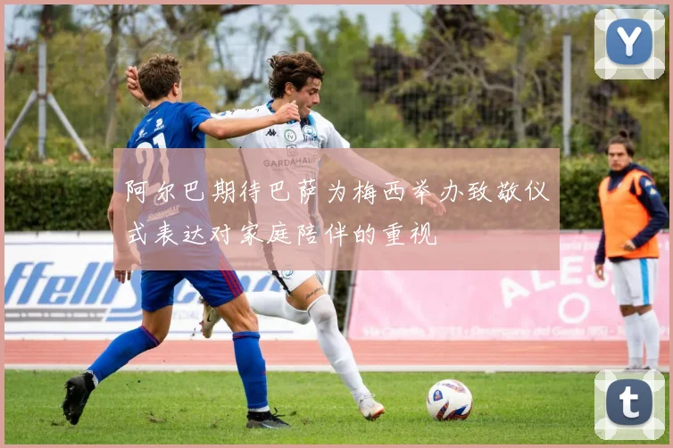 阿尔巴期待巴萨为梅西举办致敬仪式表达对家庭陪伴的重视